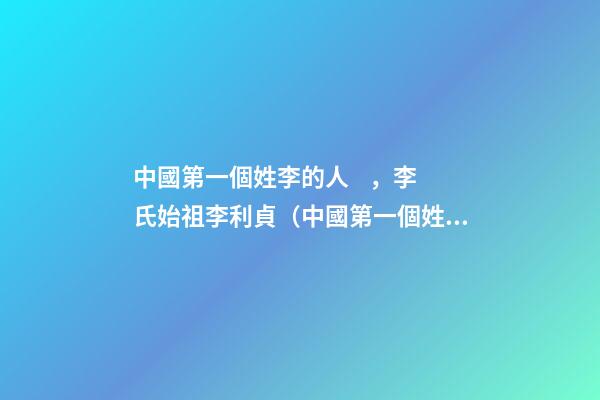 中國第一個姓李的人，李氏始祖李利貞（中國第一個姓李的人,李氏始祖李利貞是誰）